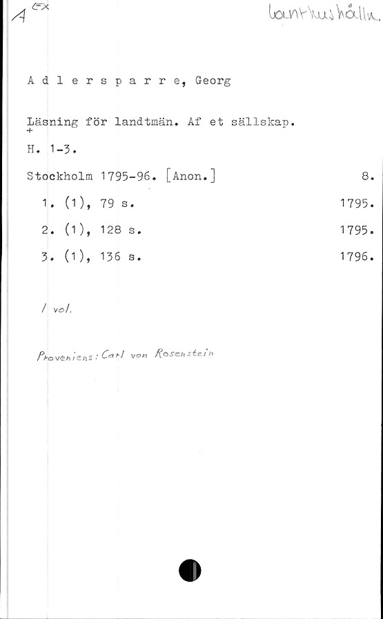  ﻿ijOLV^vW^VaiV^,
4

Adlersparre, Georg	
Läsning för landtmän. Af et sällskap.	
H. 1-3.	
Stockholm 1795-96. [Anon.]	8.
1. (1), 79 s.	1795.
2. (1 ), 128 s.	1795.
3. (1), 136 s.	1796.
/ vol.
.*6»'/ vo« foseHsic/*